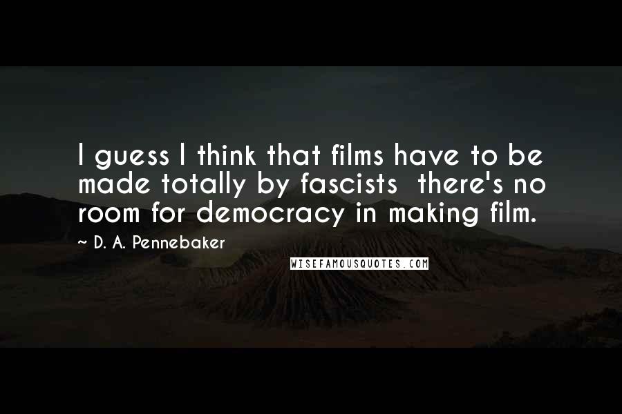 D. A. Pennebaker Quotes: I guess I think that films have to be made totally by fascists there's no room for democracy in making film.