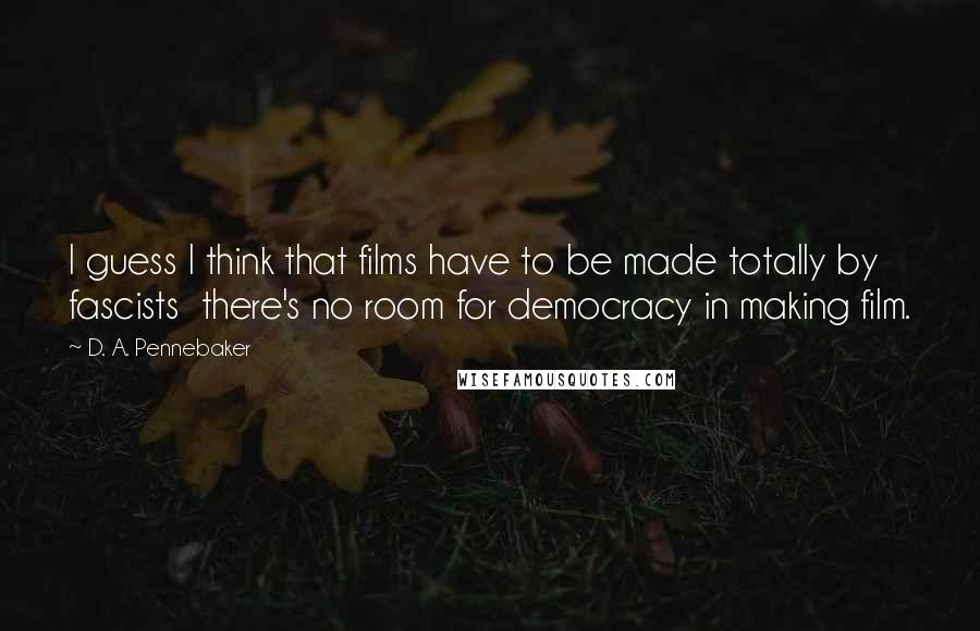 D. A. Pennebaker Quotes: I guess I think that films have to be made totally by fascists there's no room for democracy in making film.