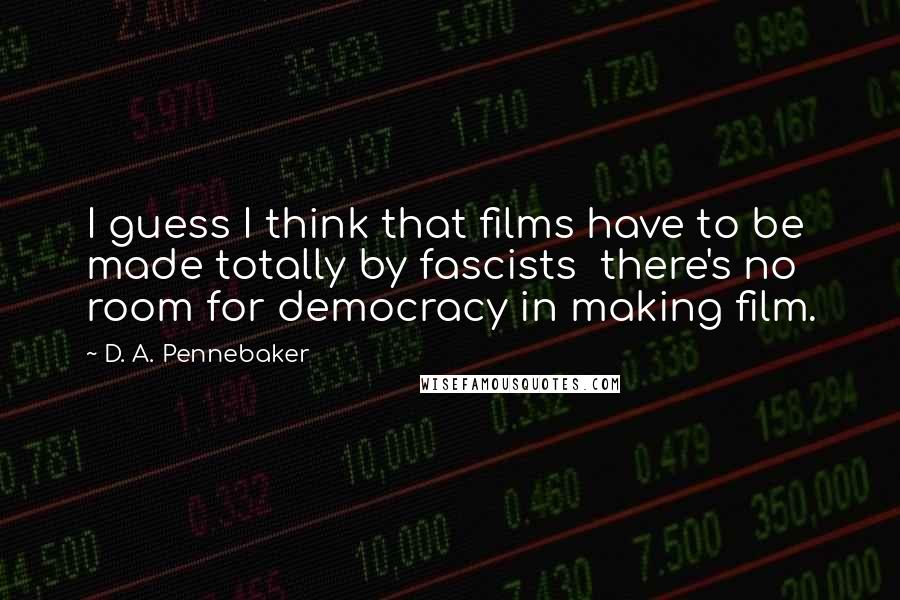 D. A. Pennebaker Quotes: I guess I think that films have to be made totally by fascists there's no room for democracy in making film.