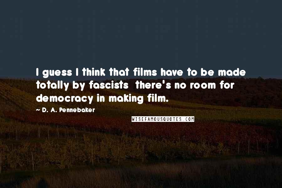 D. A. Pennebaker Quotes: I guess I think that films have to be made totally by fascists there's no room for democracy in making film.