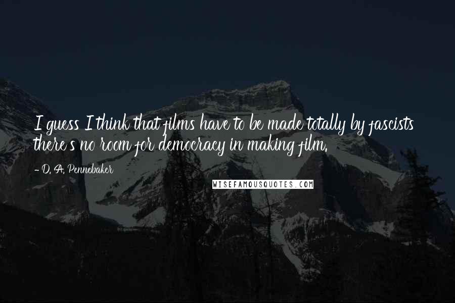 D. A. Pennebaker Quotes: I guess I think that films have to be made totally by fascists there's no room for democracy in making film.