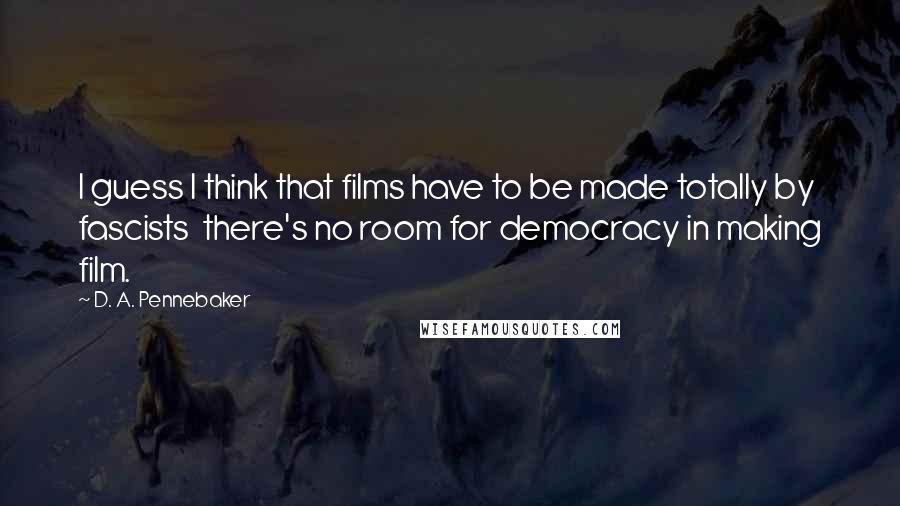 D. A. Pennebaker Quotes: I guess I think that films have to be made totally by fascists there's no room for democracy in making film.