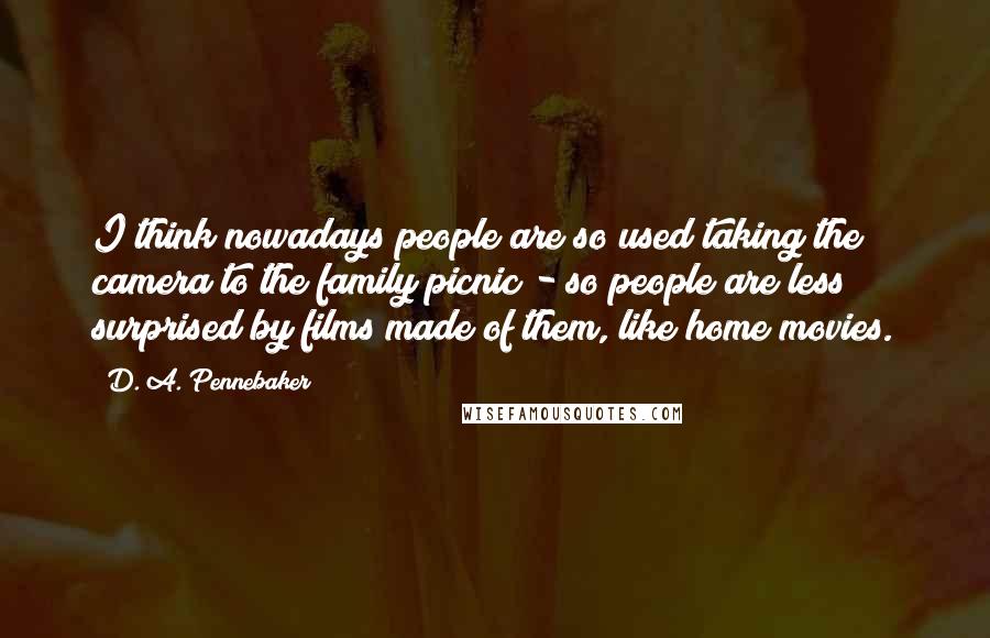 D. A. Pennebaker Quotes: I think nowadays people are so used taking the camera to the family picnic - so people are less surprised by films made of them, like home movies.