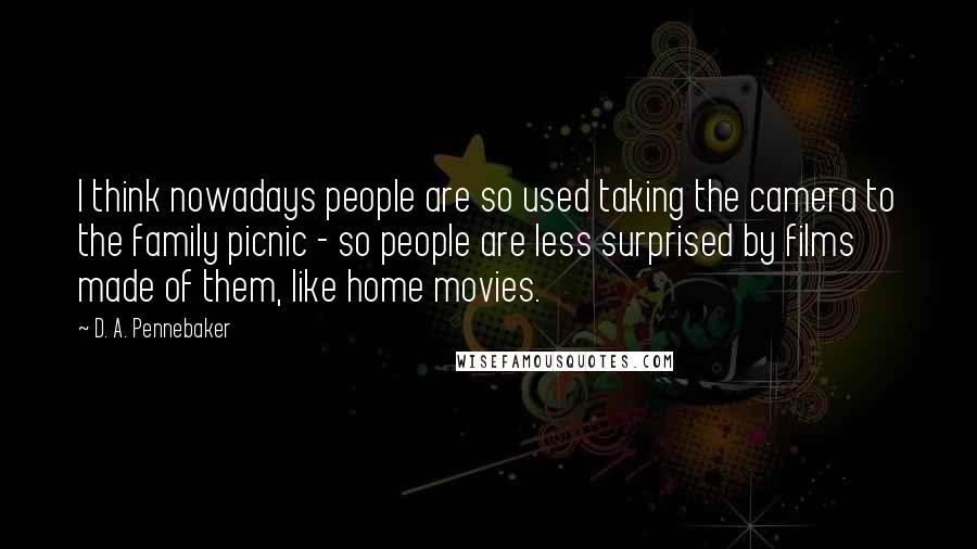D. A. Pennebaker Quotes: I think nowadays people are so used taking the camera to the family picnic - so people are less surprised by films made of them, like home movies.