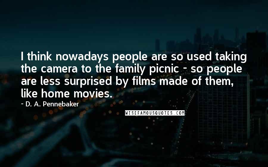 D. A. Pennebaker Quotes: I think nowadays people are so used taking the camera to the family picnic - so people are less surprised by films made of them, like home movies.