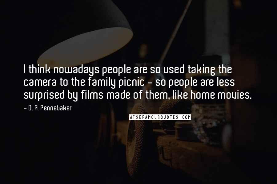 D. A. Pennebaker Quotes: I think nowadays people are so used taking the camera to the family picnic - so people are less surprised by films made of them, like home movies.