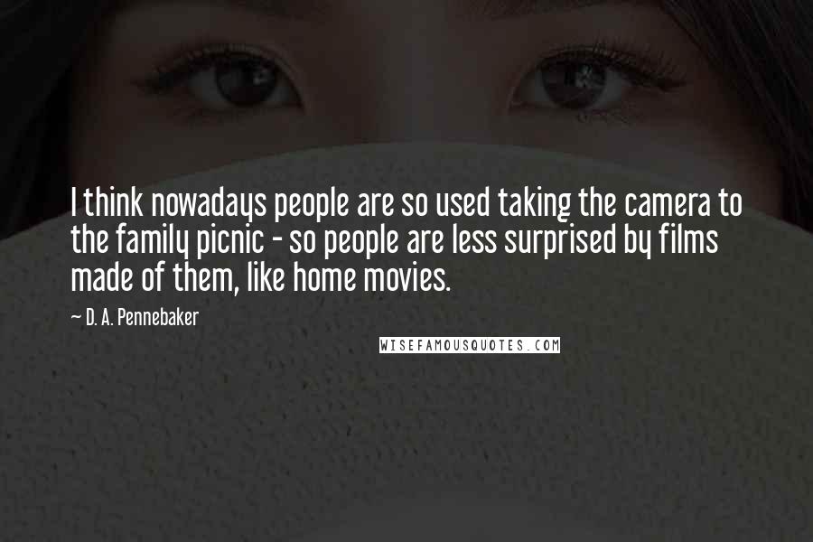 D. A. Pennebaker Quotes: I think nowadays people are so used taking the camera to the family picnic - so people are less surprised by films made of them, like home movies.