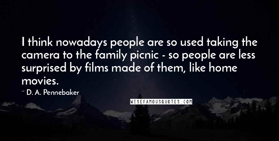 D. A. Pennebaker Quotes: I think nowadays people are so used taking the camera to the family picnic - so people are less surprised by films made of them, like home movies.