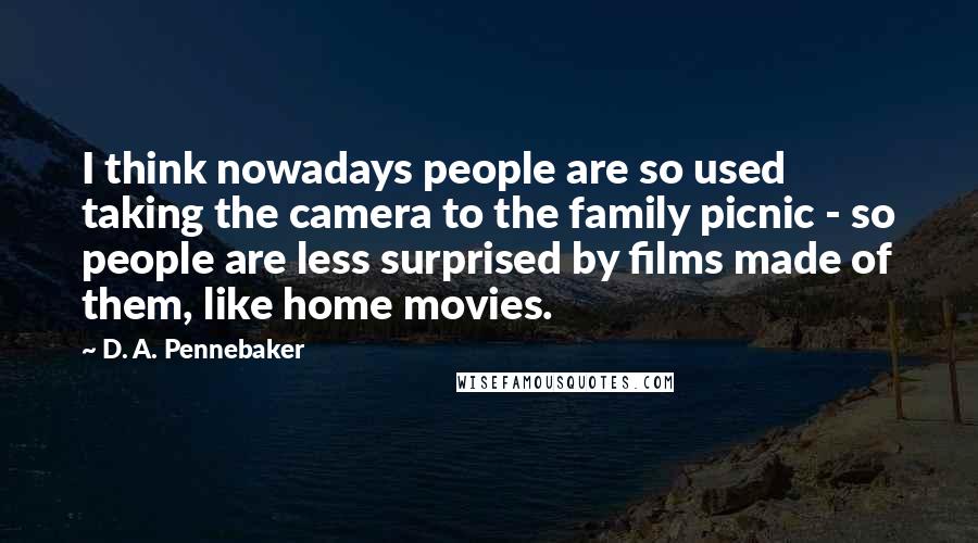 D. A. Pennebaker Quotes: I think nowadays people are so used taking the camera to the family picnic - so people are less surprised by films made of them, like home movies.