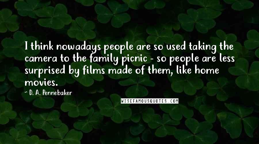D. A. Pennebaker Quotes: I think nowadays people are so used taking the camera to the family picnic - so people are less surprised by films made of them, like home movies.
