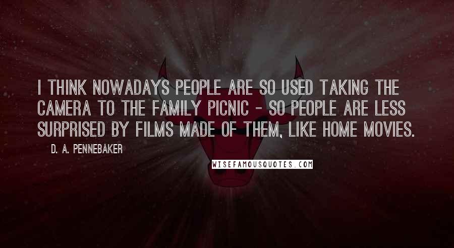D. A. Pennebaker Quotes: I think nowadays people are so used taking the camera to the family picnic - so people are less surprised by films made of them, like home movies.