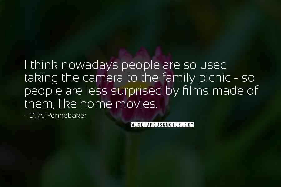 D. A. Pennebaker Quotes: I think nowadays people are so used taking the camera to the family picnic - so people are less surprised by films made of them, like home movies.