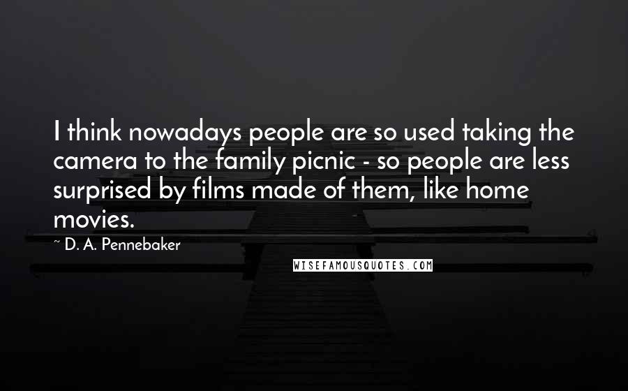 D. A. Pennebaker Quotes: I think nowadays people are so used taking the camera to the family picnic - so people are less surprised by films made of them, like home movies.