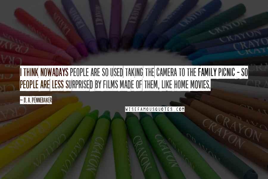 D. A. Pennebaker Quotes: I think nowadays people are so used taking the camera to the family picnic - so people are less surprised by films made of them, like home movies.