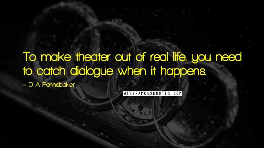 D. A. Pennebaker Quotes: To make theater out of real life, you need to catch dialogue when it happens.