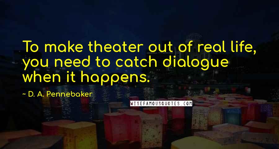 D. A. Pennebaker Quotes: To make theater out of real life, you need to catch dialogue when it happens.