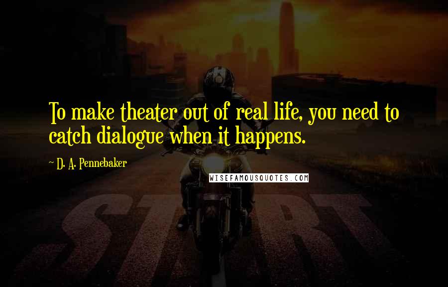 D. A. Pennebaker Quotes: To make theater out of real life, you need to catch dialogue when it happens.