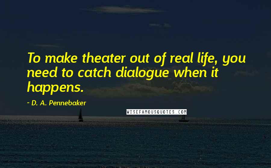 D. A. Pennebaker Quotes: To make theater out of real life, you need to catch dialogue when it happens.