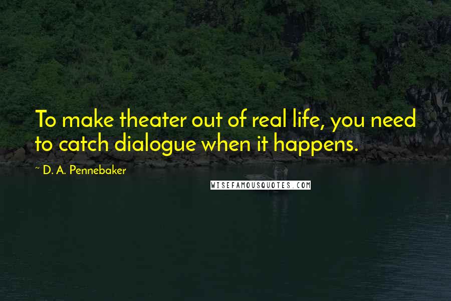 D. A. Pennebaker Quotes: To make theater out of real life, you need to catch dialogue when it happens.