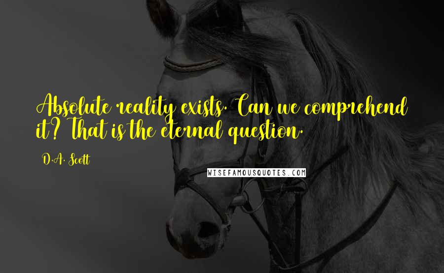 D.A. Scott Quotes: Absolute reality exists. Can we comprehend it? That is the eternal question.