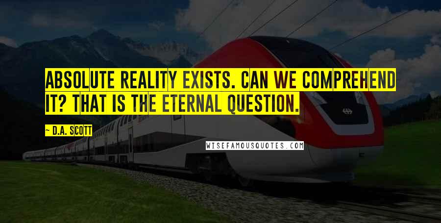 D.A. Scott Quotes: Absolute reality exists. Can we comprehend it? That is the eternal question.