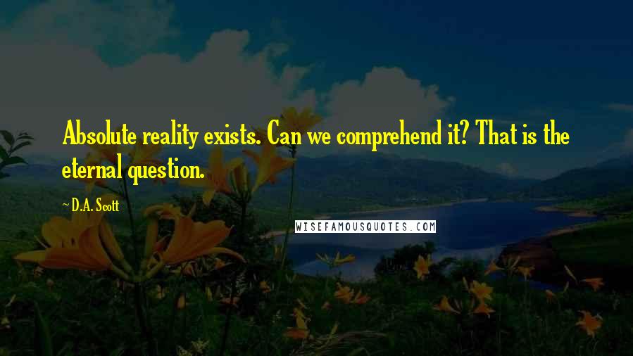 D.A. Scott Quotes: Absolute reality exists. Can we comprehend it? That is the eternal question.