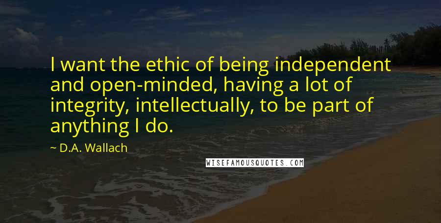 D.A. Wallach Quotes: I want the ethic of being independent and open-minded, having a lot of integrity, intellectually, to be part of anything I do.