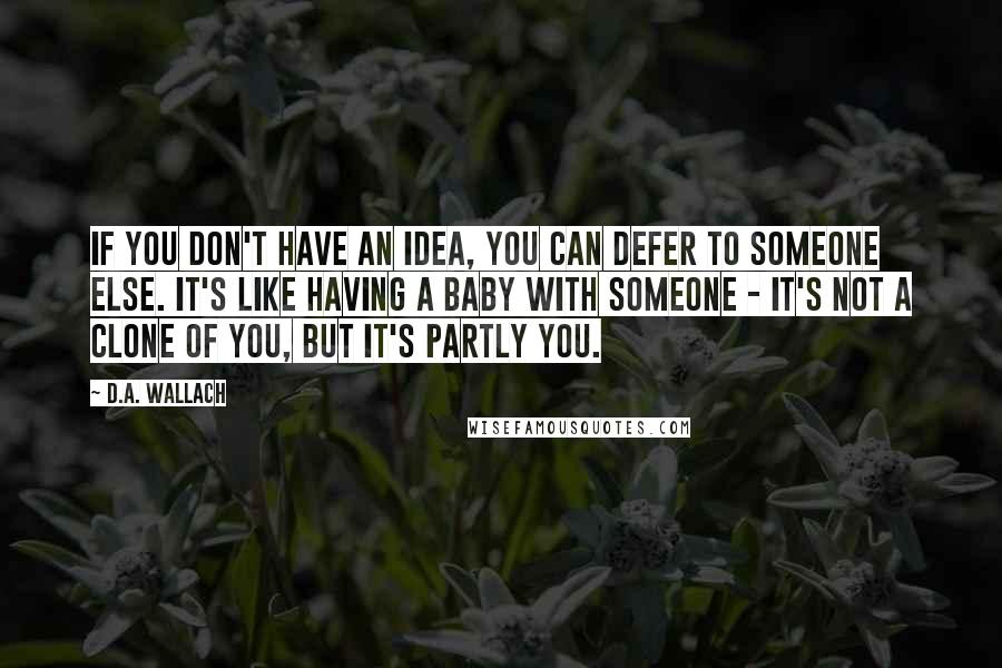 D.A. Wallach Quotes: If you don't have an idea, you can defer to someone else. It's like having a baby with someone - it's not a clone of you, but it's partly you.