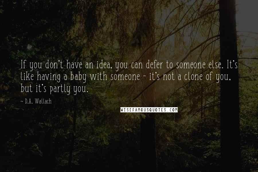 D.A. Wallach Quotes: If you don't have an idea, you can defer to someone else. It's like having a baby with someone - it's not a clone of you, but it's partly you.