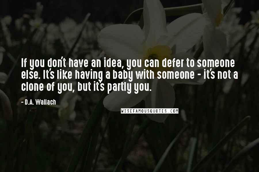 D.A. Wallach Quotes: If you don't have an idea, you can defer to someone else. It's like having a baby with someone - it's not a clone of you, but it's partly you.