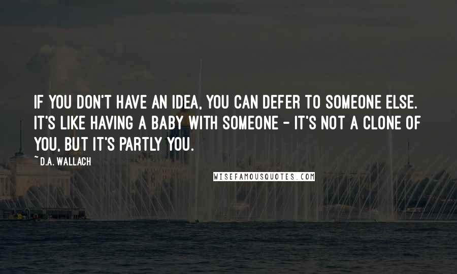 D.A. Wallach Quotes: If you don't have an idea, you can defer to someone else. It's like having a baby with someone - it's not a clone of you, but it's partly you.