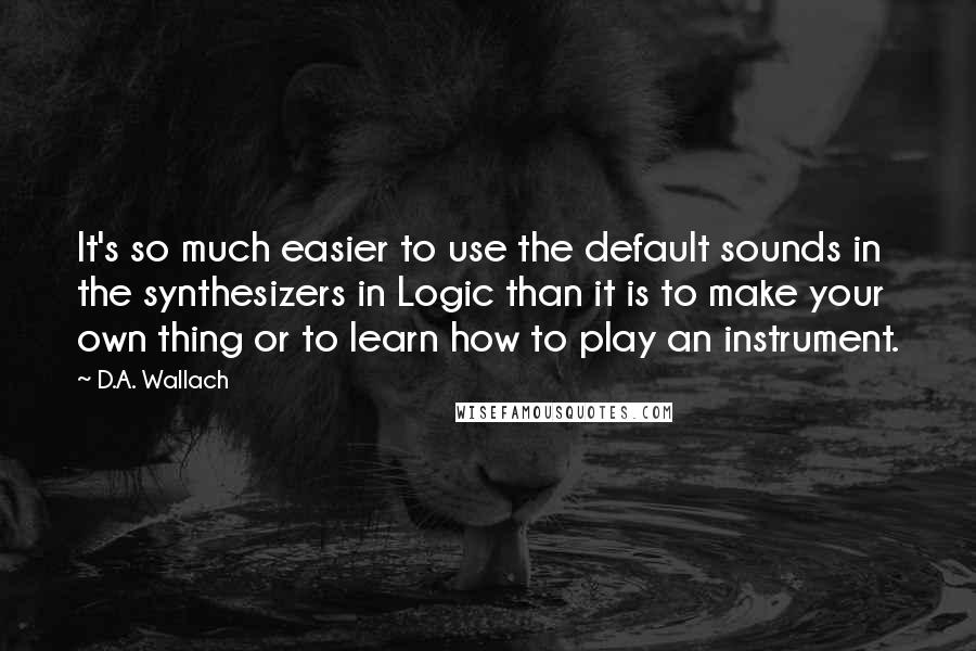 D.A. Wallach Quotes: It's so much easier to use the default sounds in the synthesizers in Logic than it is to make your own thing or to learn how to play an instrument.