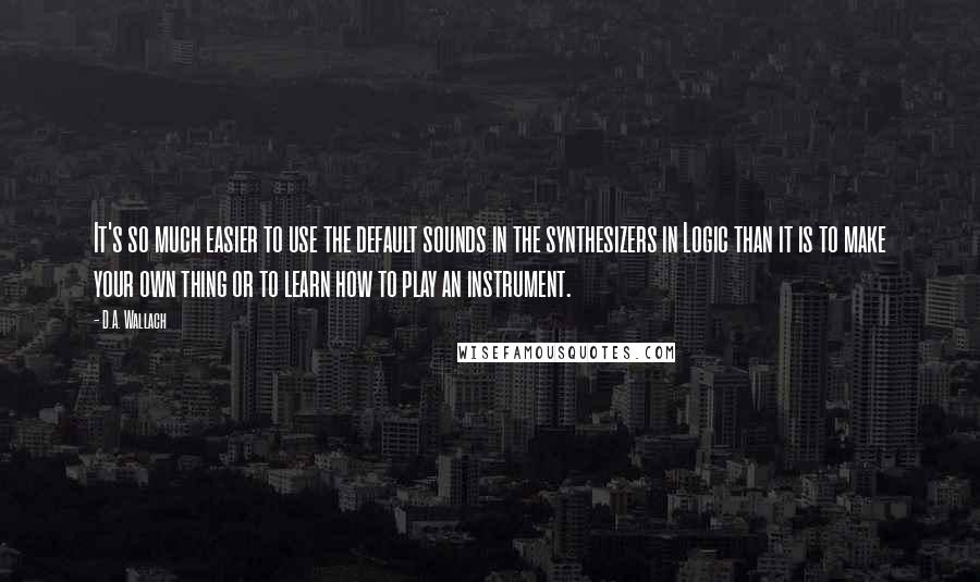 D.A. Wallach Quotes: It's so much easier to use the default sounds in the synthesizers in Logic than it is to make your own thing or to learn how to play an instrument.