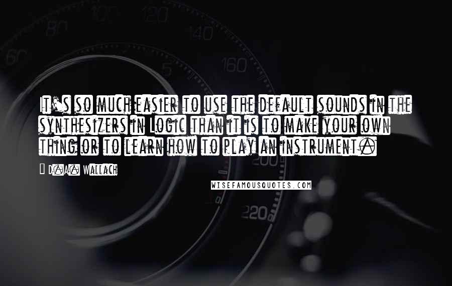 D.A. Wallach Quotes: It's so much easier to use the default sounds in the synthesizers in Logic than it is to make your own thing or to learn how to play an instrument.