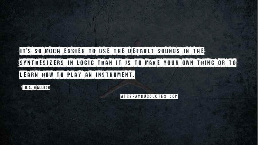 D.A. Wallach Quotes: It's so much easier to use the default sounds in the synthesizers in Logic than it is to make your own thing or to learn how to play an instrument.