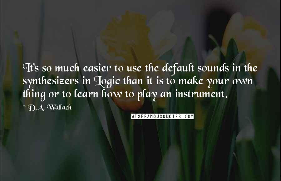 D.A. Wallach Quotes: It's so much easier to use the default sounds in the synthesizers in Logic than it is to make your own thing or to learn how to play an instrument.