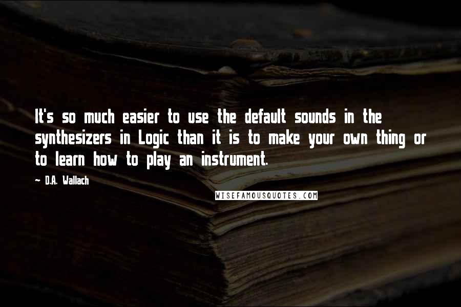 D.A. Wallach Quotes: It's so much easier to use the default sounds in the synthesizers in Logic than it is to make your own thing or to learn how to play an instrument.