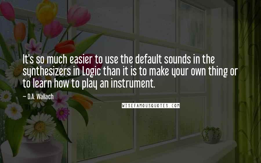 D.A. Wallach Quotes: It's so much easier to use the default sounds in the synthesizers in Logic than it is to make your own thing or to learn how to play an instrument.