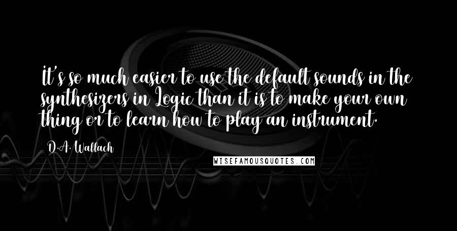 D.A. Wallach Quotes: It's so much easier to use the default sounds in the synthesizers in Logic than it is to make your own thing or to learn how to play an instrument.