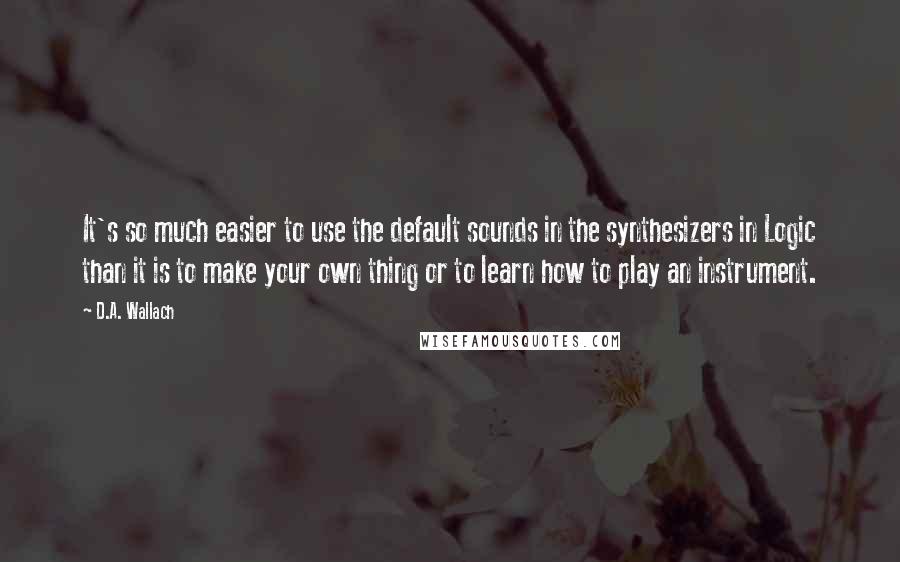 D.A. Wallach Quotes: It's so much easier to use the default sounds in the synthesizers in Logic than it is to make your own thing or to learn how to play an instrument.