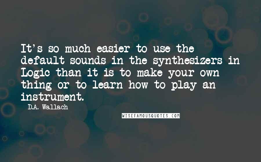 D.A. Wallach Quotes: It's so much easier to use the default sounds in the synthesizers in Logic than it is to make your own thing or to learn how to play an instrument.