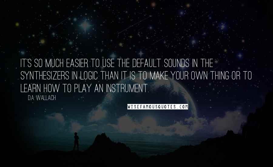 D.A. Wallach Quotes: It's so much easier to use the default sounds in the synthesizers in Logic than it is to make your own thing or to learn how to play an instrument.