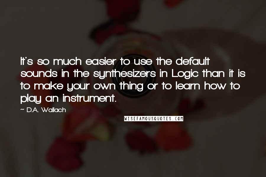 D.A. Wallach Quotes: It's so much easier to use the default sounds in the synthesizers in Logic than it is to make your own thing or to learn how to play an instrument.