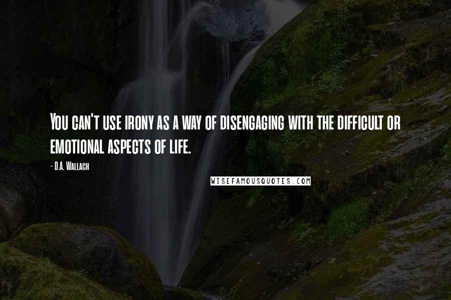 D.A. Wallach Quotes: You can't use irony as a way of disengaging with the difficult or emotional aspects of life.