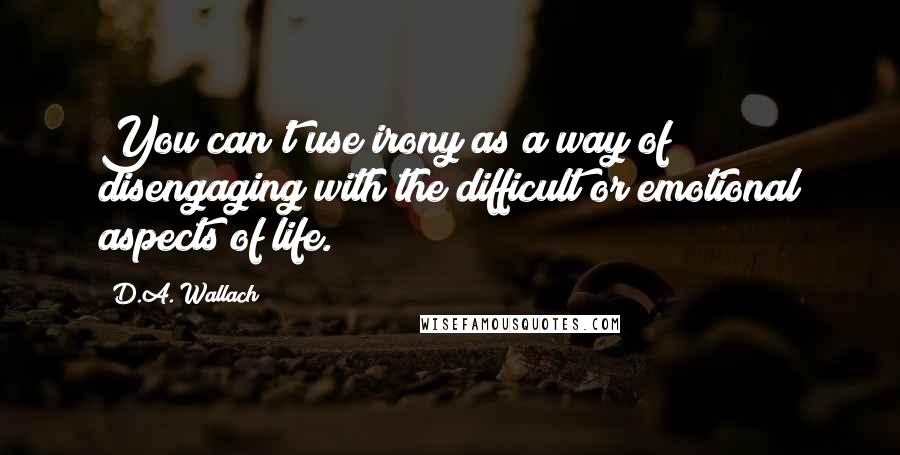 D.A. Wallach Quotes: You can't use irony as a way of disengaging with the difficult or emotional aspects of life.