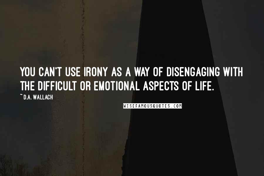 D.A. Wallach Quotes: You can't use irony as a way of disengaging with the difficult or emotional aspects of life.