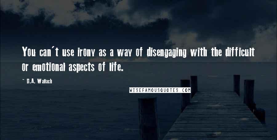 D.A. Wallach Quotes: You can't use irony as a way of disengaging with the difficult or emotional aspects of life.