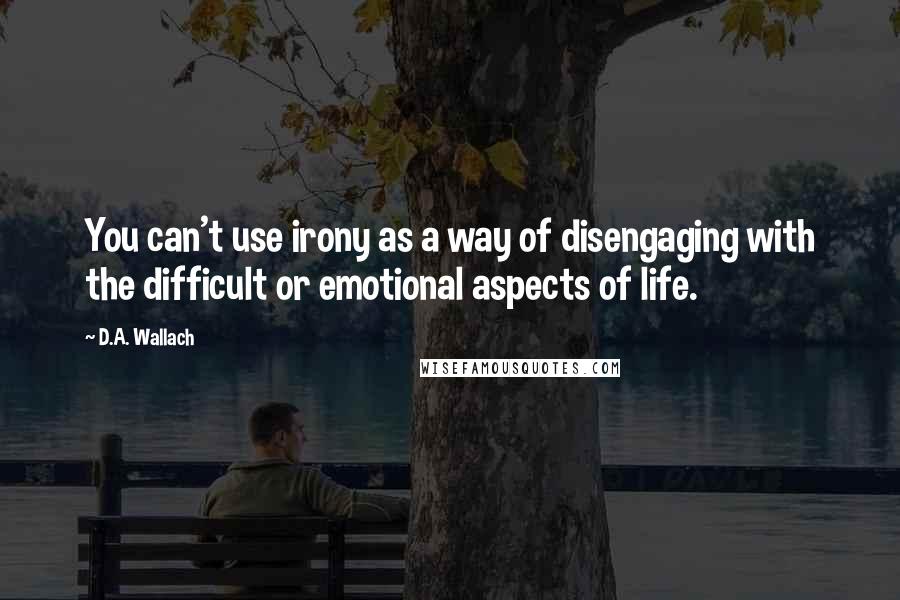 D.A. Wallach Quotes: You can't use irony as a way of disengaging with the difficult or emotional aspects of life.
