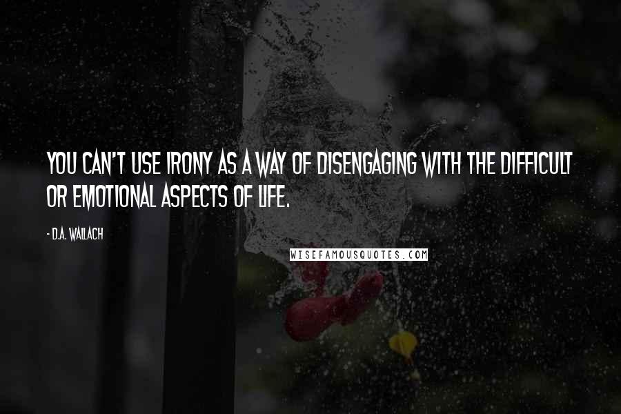 D.A. Wallach Quotes: You can't use irony as a way of disengaging with the difficult or emotional aspects of life.