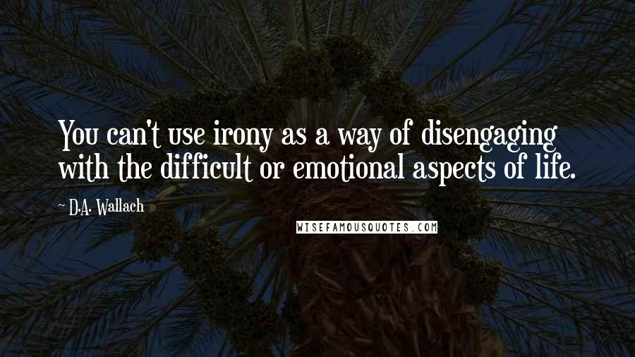 D.A. Wallach Quotes: You can't use irony as a way of disengaging with the difficult or emotional aspects of life.